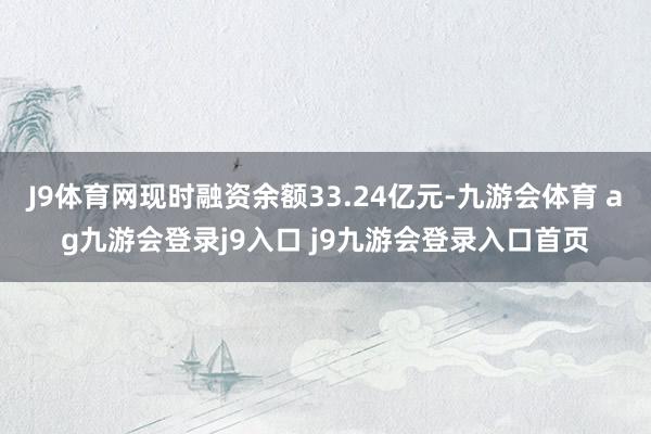 J9体育网现时融资余额33.24亿元-九游会体育 ag九游会登录j9入口 j9九游会登录入口首页