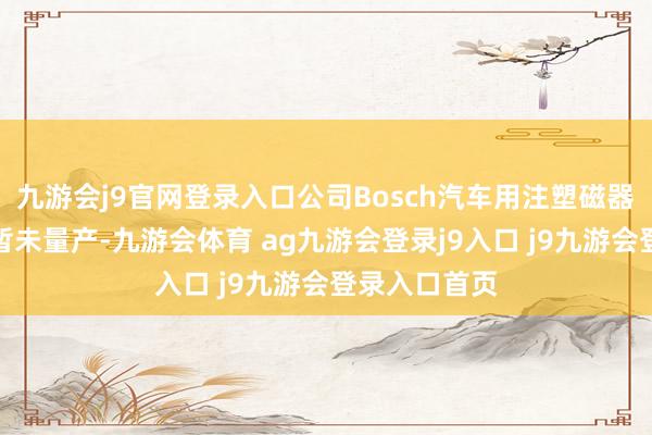 九游会j9官网登录入口公司Bosch汽车用注塑磁器件建树名堂暂未量产-九游会体育 ag九游会登录j9入口 j9九游会登录入口首页
