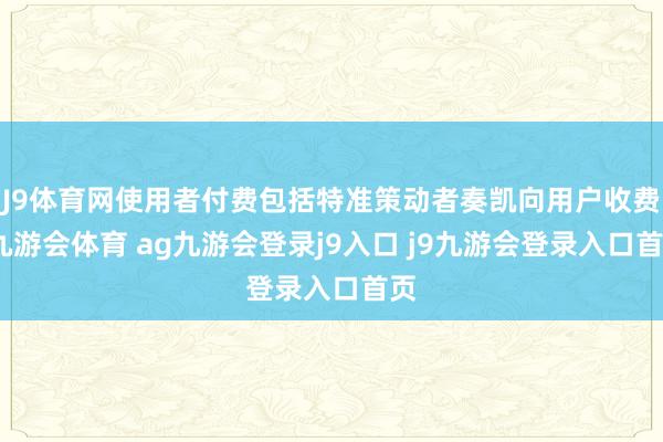 J9体育网使用者付费包括特准策动者奏凯向用户收费-九游会体育 ag九游会登录j9入口 j9九游会登录入口首页