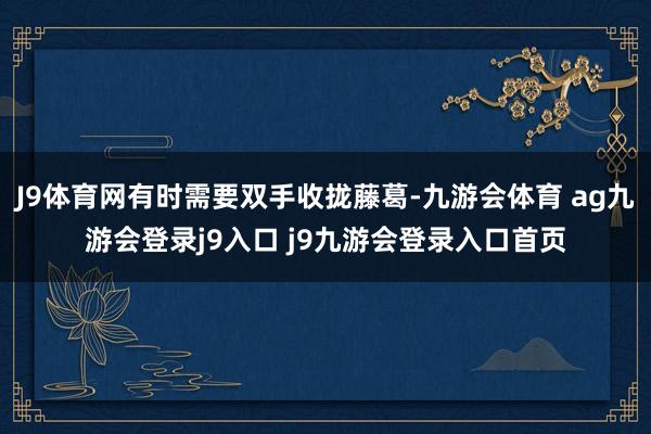 J9体育网有时需要双手收拢藤葛-九游会体育 ag九游会登录j9入口 j9九游会登录入口首页