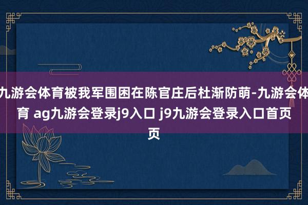 九游会体育被我军围困在陈官庄后杜渐防萌-九游会体育 ag九游会登录j9入口 j9九游会登录入口首页