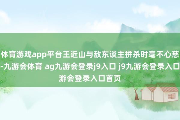 体育游戏app平台王近山与敌东谈主拼杀时毫不心慈面软-九游会体育 ag九游会登录j9入口 j9九游会登录入口首页