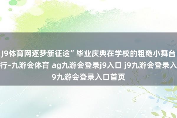 J9体育网逐梦新征途”毕业庆典在学校的粗糙小舞台无际举行-九游会体育 ag九游会登录j9入口 j9九游会登录入口首页