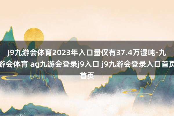 J9九游会体育2023年入口量仅有37.4万湿吨-九游会体育 ag九游会登录j9入口 j9九游会登录入口首页