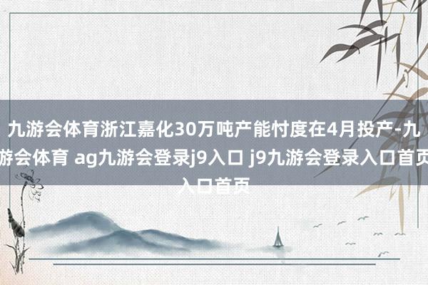 九游会体育浙江嘉化30万吨产能忖度在4月投产-九游会体育 ag九游会登录j9入口 j9九游会登录入口首页