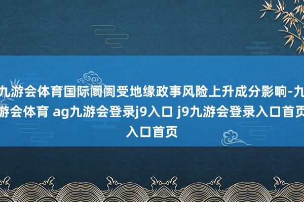 九游会体育国际阛阓受地缘政事风险上升成分影响-九游会体育 ag九游会登录j9入口 j9九游会登录入口首页