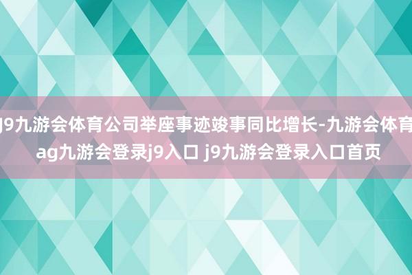J9九游会体育公司举座事迹竣事同比增长-九游会体育 ag九游会登录j9入口 j9九游会登录入口首页