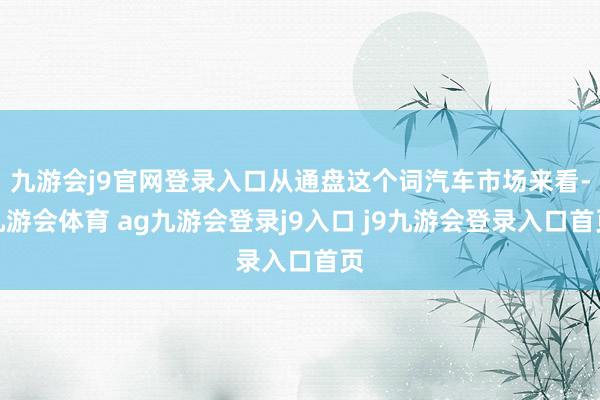 九游会j9官网登录入口从通盘这个词汽车市场来看-九游会体育 ag九游会登录j9入口 j9九游会登录入口首页