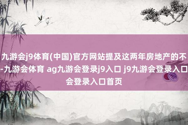 九游会j9体育(中国)官方网站提及这两年房地产的不景气-九游会体育 ag九游会登录j9入口 j9九游会登录入口首页