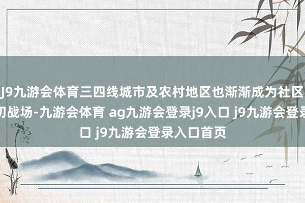 J9九游会体育三四线城市及农村地区也渐渐成为社区团购的迫切战场-九游会体育 ag九游会登录j9入口 j9九游会登录入口首页