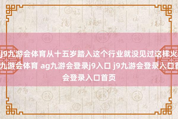 J9九游会体育从十五岁踏入这个行业就没见过这样火的-九游会体育 ag九游会登录j9入口 j9九游会登录入口首页