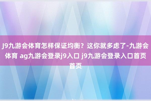 J9九游会体育怎样保证均衡？这你就多虑了-九游会体育 ag九游会登录j9入口 j9九游会登录入口首页