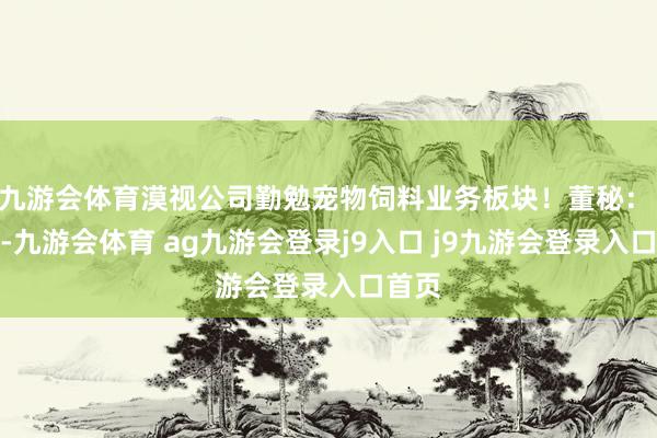 九游会体育漠视公司勤勉宠物饲料业务板块！董秘： 您好-九游会体育 ag九游会登录j9入口 j9九游会登录入口首页