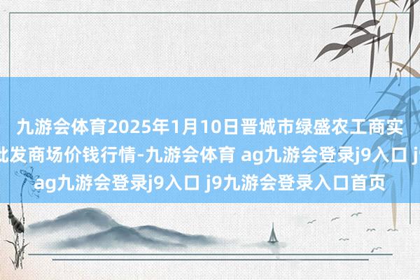 九游会体育2025年1月10日晋城市绿盛农工商实业有限公司农副居品批发商场价钱行情-九游会体育 ag九游会登录j9入口 j9九游会登录入口首页