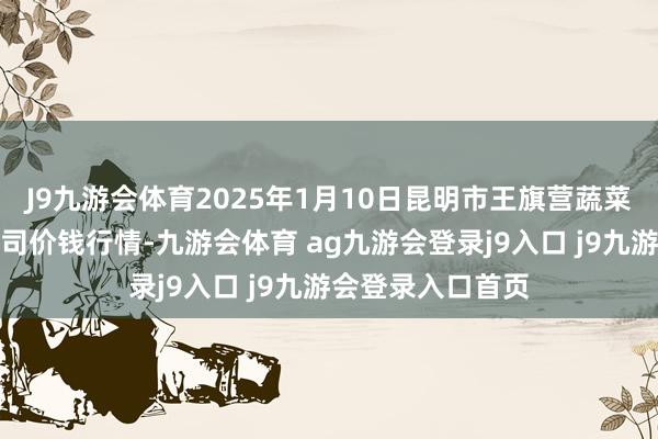 J9九游会体育2025年1月10日昆明市王旗营蔬菜批发市集有限公司价钱行情-九游会体育 ag九游会登录j9入口 j9九游会登录入口首页