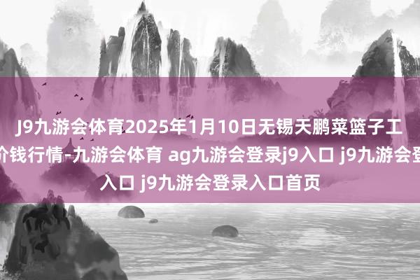 J9九游会体育2025年1月10日无锡天鹏菜篮子工程有限公司价钱行情-九游会体育 ag九游会登录j9入口 j9九游会登录入口首页