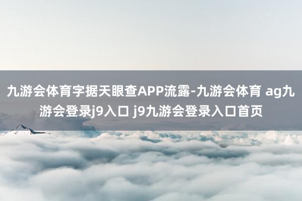 九游会体育字据天眼查APP流露-九游会体育 ag九游会登录j9入口 j9九游会登录入口首页