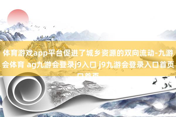 体育游戏app平台促进了城乡资源的双向流动-九游会体育 ag九游会登录j9入口 j9九游会登录入口首页