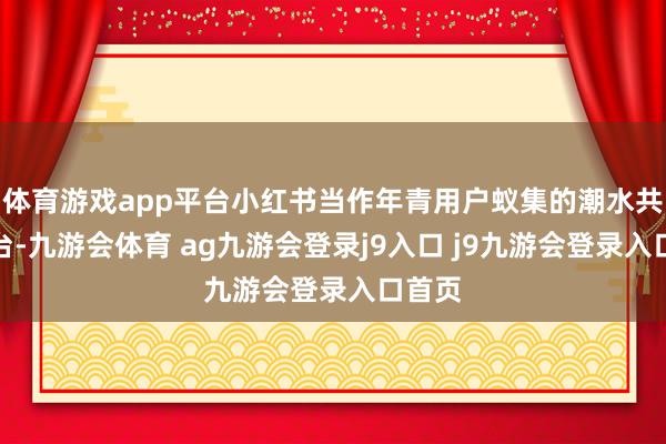 体育游戏app平台小红书当作年青用户蚁集的潮水共享平台-九游会体育 ag九游会登录j9入口 j9九游会登录入口首页