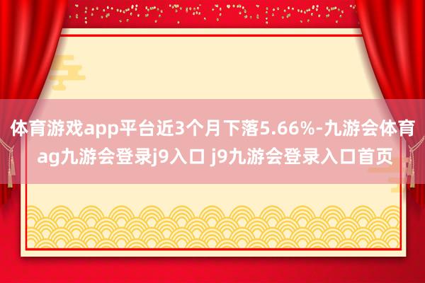 体育游戏app平台近3个月下落5.66%-九游会体育 ag九游会登录j9入口 j9九游会登录入口首页
