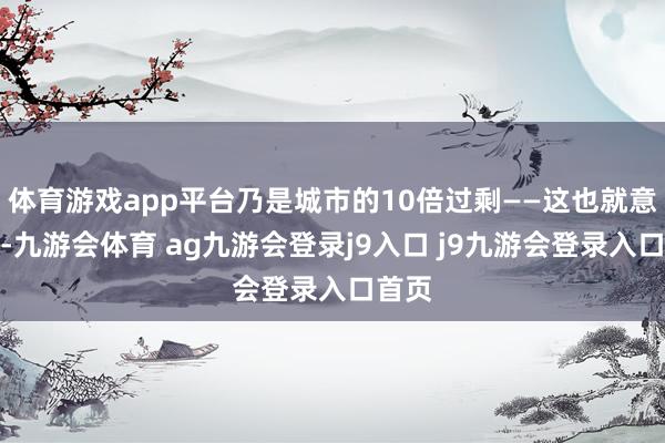 体育游戏app平台乃是城市的10倍过剩——这也就意味着-九游会体育 ag九游会登录j9入口 j9九游会登录入口首页
