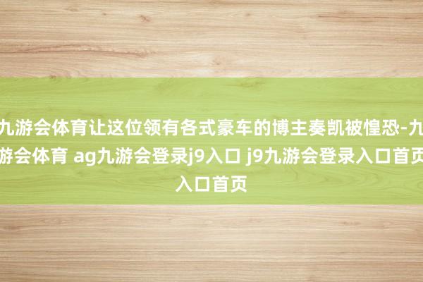 九游会体育让这位领有各式豪车的博主奏凯被惶恐-九游会体育 ag九游会登录j9入口 j9九游会登录入口首页