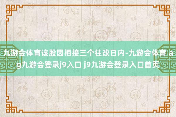 九游会体育该股因相接三个往改日内-九游会体育 ag九游会登录j9入口 j9九游会登录入口首页