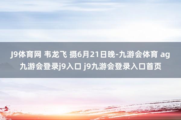 J9体育网 韦龙飞 摄6月21日晚-九游会体育 ag九游会登录j9入口 j9九游会登录入口首页