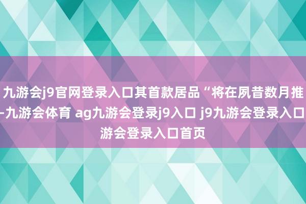 九游会j9官网登录入口其首款居品“将在夙昔数月推出”-九游会体育 ag九游会登录j9入口 j9九游会登录入口首页