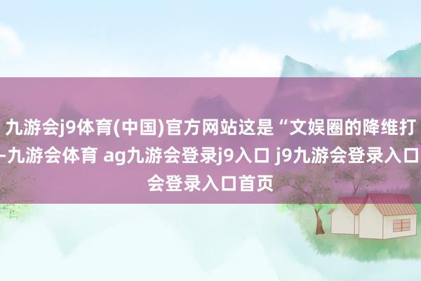 九游会j9体育(中国)官方网站这是“文娱圈的降维打击”-九游会体育 ag九游会登录j9入口 j9九游会登录入口首页