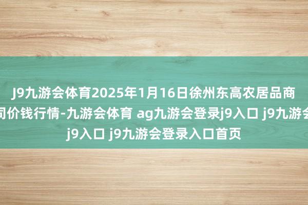 J9九游会体育2025年1月16日徐州东高农居品商场惩处有限公司价钱行情-九游会体育 ag九游会登录j9入口 j9九游会登录入口首页