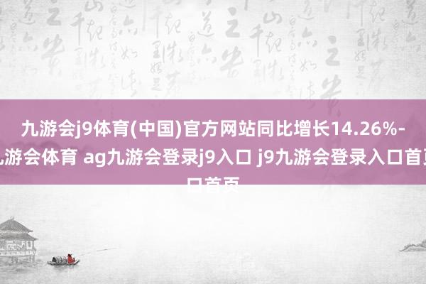 九游会j9体育(中国)官方网站同比增长14.26%-九游会体育 ag九游会登录j9入口 j9九游会登录入口首页