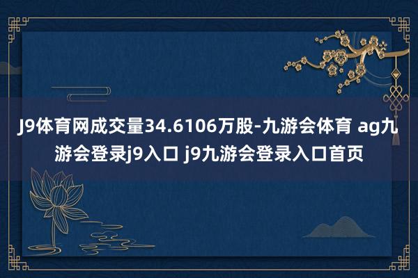 J9体育网成交量34.6106万股-九游会体育 ag九游会登录j9入口 j9九游会登录入口首页