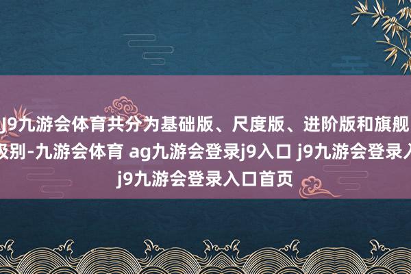 J9九游会体育共分为基础版、尺度版、进阶版和旗舰版四个级别-九游会体育 ag九游会登录j9入口 j9九游会登录入口首页