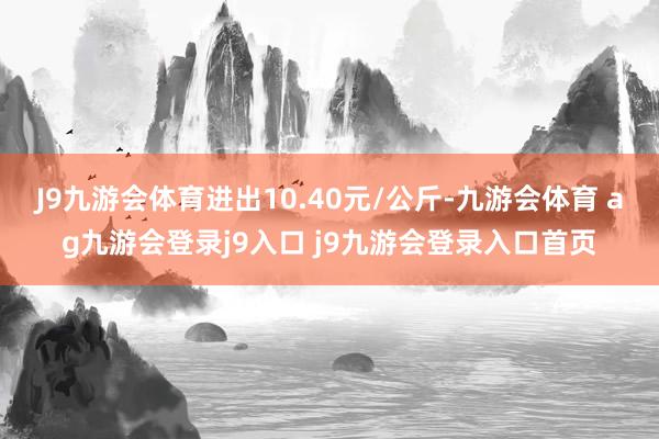 J9九游会体育进出10.40元/公斤-九游会体育 ag九游会登录j9入口 j9九游会登录入口首页