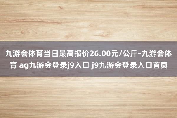 九游会体育当日最高报价26.00元/公斤-九游会体育 ag九游会登录j9入口 j9九游会登录入口首页