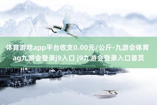 体育游戏app平台收支0.00元/公斤-九游会体育 ag九游会登录j9入口 j9九游会登录入口首页