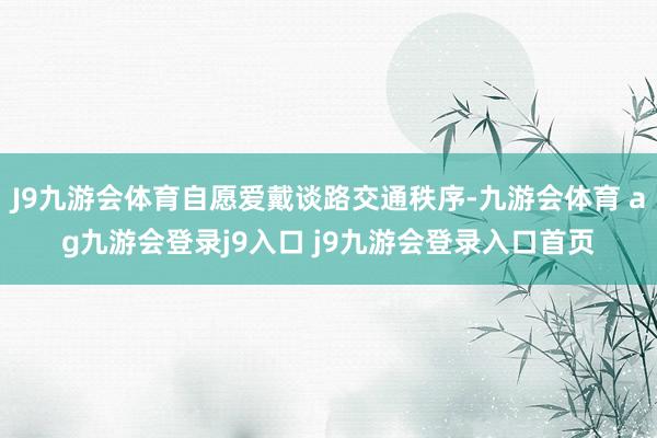 J9九游会体育自愿爱戴谈路交通秩序-九游会体育 ag九游会登录j9入口 j9九游会登录入口首页