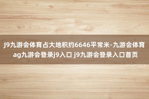 J9九游会体育占大地积约6646平常米-九游会体育 ag九游会登录j9入口 j9九游会登录入口首页