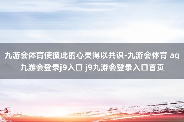 九游会体育使彼此的心灵得以共识-九游会体育 ag九游会登录j9入口 j9九游会登录入口首页