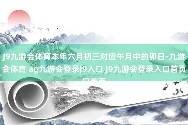 J9九游会体育本年六月初三对应午月中的卯日-九游会体育 ag九游会登录j9入口 j9九游会登录入口首页