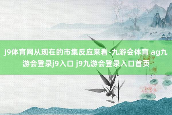 J9体育网从现在的市集反应来看-九游会体育 ag九游会登录j9入口 j9九游会登录入口首页