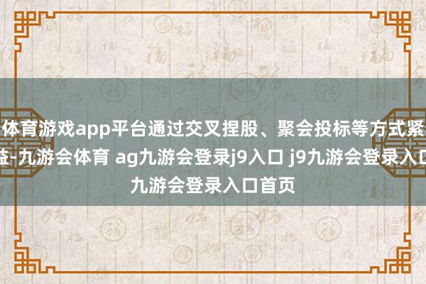 体育游戏app平台通过交叉捏股、聚会投标等方式紧缚利益-九游会体育 ag九游会登录j9入口 j9九游会登录入口首页