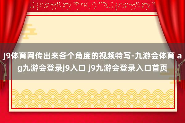 J9体育网传出来各个角度的视频特写-九游会体育 ag九游会登录j9入口 j9九游会登录入口首页