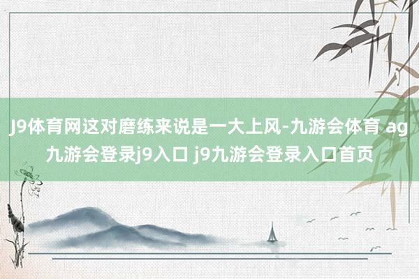 J9体育网这对磨练来说是一大上风-九游会体育 ag九游会登录j9入口 j9九游会登录入口首页