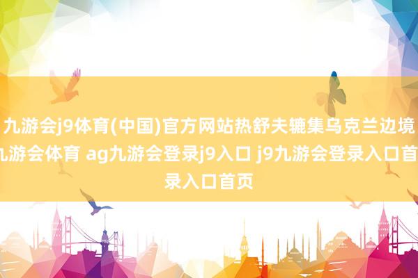 九游会j9体育(中国)官方网站热舒夫辘集乌克兰边境-九游会体育 ag九游会登录j9入口 j9九游会登录入口首页