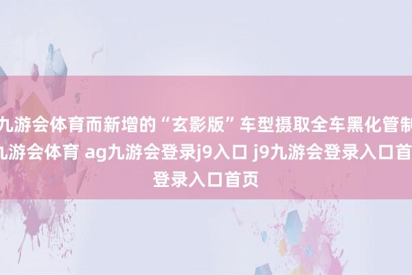 九游会体育而新增的“玄影版”车型摄取全车黑化管制-九游会体育 ag九游会登录j9入口 j9九游会登录入口首页