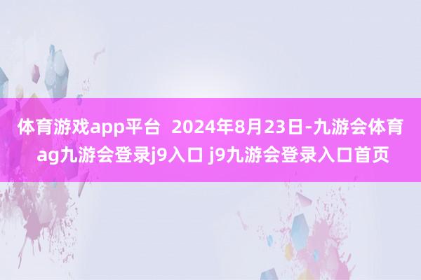 体育游戏app平台  2024年8月23日-九游会体育 ag九游会登录j9入口 j9九游会登录入口首页