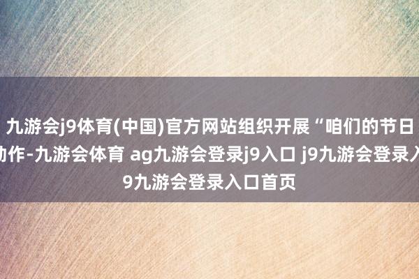 九游会j9体育(中国)官方网站组织开展“咱们的节日”主题动作-九游会体育 ag九游会登录j9入口 j9九游会登录入口首页