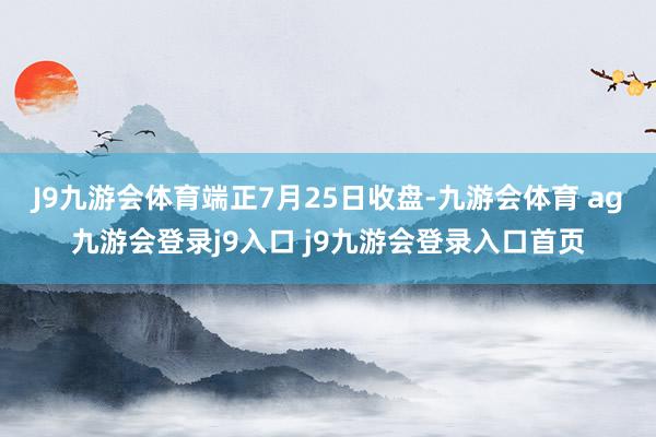 J9九游会体育　　端正7月25日收盘-九游会体育 ag九游会登录j9入口 j9九游会登录入口首页